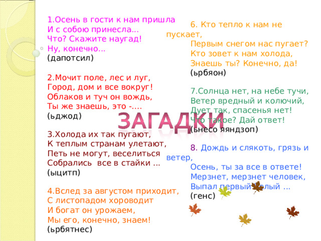 1.Осень в гости к нам пришла И с собою принесла... Что? Скажите наугад! Ну, конечно... (дапотсил) 2.Мочит поле, лес и луг, Город, дом и все вокруг! Облаков и туч он вождь, Ты же знаешь, это -.... (ьджод) 3.Холода их так пугают, К теплым странам улетают, Петь не могут, веселиться Собрались все в стайки ... (ыцитп) 4.Вслед за августом приходит, С листопадом хороводит И богат он урожаем, Мы его, конечно, знаем! (ьрбятнес) 6. Кто тепло к нам не пускает, Первым снегом нас пугает? Кто зовет к нам холода, Знаешь ты? Конечно, да! (ьрбяон) 7.Солнца нет, на небе тучи, Ветер вредный и колючий, Дует так, спасенья нет! Что такое? Дай ответ! (ьнесо яяндзоп) 8. Дождь и слякоть, грязь и ветер, Осень, ты за все в ответе! Мерзнет, мерзнет человек, Выпал первый белый ... (генс) 