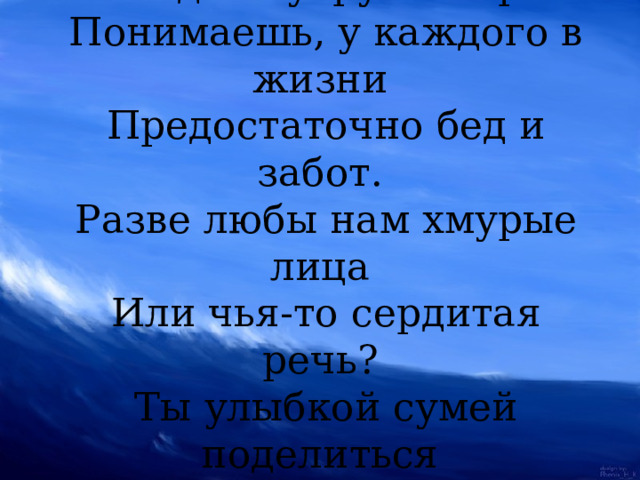 Ты улыбкой, как солнышком, брызни,  Выходя поутру из ворот.  Понимаешь, у каждого в жизни  Предостаточно бед и забот.  Разве любы нам хмурые лица  Или чья-то сердитая речь?  Ты улыбкой сумей поделиться  И ответную искру зажечь.   