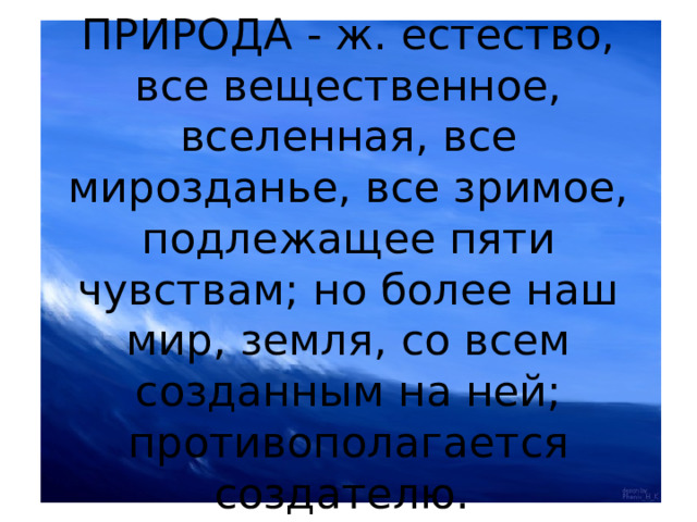 ПРИРОДА - ж. естество, все вещественное, вселенная, все мирозданье, все зримое, подлежащее пяти чувствам; но более наш мир, земля, со всем созданным на ней; противополагается создателю. 