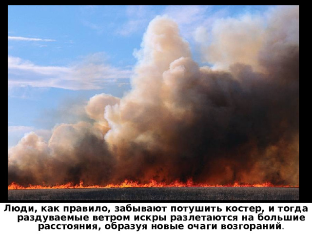 Люди, как правило, забывают потушить костер, и тогда раздуваемые ветром искры разлетаются на большие расстояния, образуя новые очаги возгораний . 
