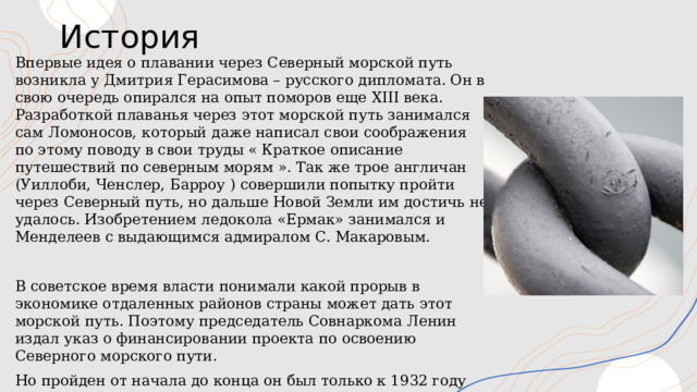История Впервые идея о плавании через Северный морской путь возникла у Дмитрия Герасимова – русского дипломата. Он в свою очередь опирался на опыт поморов еще XIII века. Разработкой плаванья через этот морской путь занимался сам Ломоносов, который даже написал свои соображения по этому поводу в свои труды « Краткое описание путешествий по северным морям ». Так же трое англичан (Уиллоби, Ченслер, Барроу ) совершили попытку пройти через Северный путь, но дальше Новой Земли им достичь не удалось. Изобретением ледокола «Ермак» занимался и Менделеев с выдающимся адмиралом С. Макаровым. В советское время власти понимали какой прорыв в экономике отдаленных районов страны может дать этот морской путь. Поэтому председатель Совнаркома Ленин издал указ о финансировании проекта по освоению Северного морского пути. Но пройден от начала до конца он был только к 1932 году при экспедицией Отто Шмидта на ледоколе «Александр Сирибряков». 1 