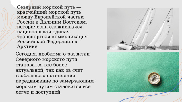 Северный морской путь — кратчайший морской путь между Европейской частью России и Дальним Востоком, исторически сложившаяся национальная единая транспортная коммуникация Российской Федерации в Арктике.    Сегодня, проблема о развитии Северного морского пути становится все более актуальной, так как за счет глобального потепления передвижение по замерзающим морским путям становится все легче и доступней. 1 