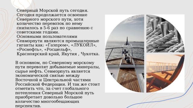 Северный Морской путь сегодня.  Сегодня продолжается освоение Северного морского пути, хотя количество перевозок по нему снизилось в 5-6 раз по сравнению с советскими годами.  Основными пользователями Севморпути являются промышленные гиганты как: «Газпром», «ЛУКОЙЛ», «Роснефть», «Росшельф», Красноярский край, Якутия , Чукотка. В основном, по Северному морскому пути перевозят добываемые минералы, сырье нефть. Севморпуть является экономической связью между Восточной и Центральной частями Российской Федерации. И так же стоит отметить что, за счет глобального потепления Северный Морской путь приобретает довольно большое количество многообещающих перспектив. 1 
