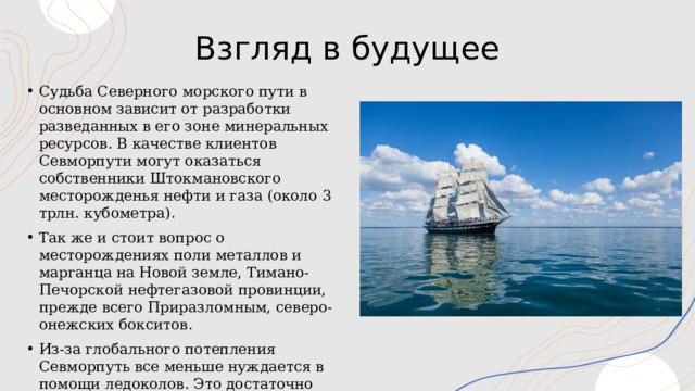 Взгляд в будущее Судьба Северного морского пути в основном зависит от разработки разведанных в его зоне минеральных ресурсов. В качестве клиентов Севморпути могут оказаться собственники Штокмановского месторожденья нефти и газа (около 3 трлн. кубометра). Так же и стоит вопрос о месторождениях поли металлов и марганца на Новой земле, Тимано-Печорской нефтегазовой провинции, прежде всего Приразломным, северо-онежских бокситов. Из-за глобального потепления Севморпуть все меньше нуждается в помощи ледоколов. Это достаточно сильно влияет на существующие затраты на перевозки по северному морскому пути. 1 