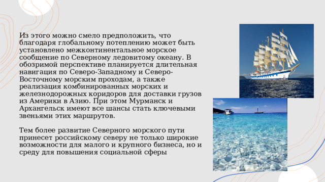 Из этого можно смело предположить, что благодаря глобальному потеплению может быть установлено межконтинентальное морское сообщение по Северному ледовитому океану. В обозримой перспективе планируется длительная навигация по Северо-Западному и Северо-Восточному морским проходам, а также реализация комбинированных морских и железнодорожных коридоров для доставки грузов из Америки в Азию. При этом Мурманск и Архангельск имеют все шансы стать ключевыми звеньями этих маршрутов.   Тем более развитие Северного морского пути принесет российскому северу не только широкие возможности для малого и крупного бизнеса, но и среду для повышения социальной сферы 1 