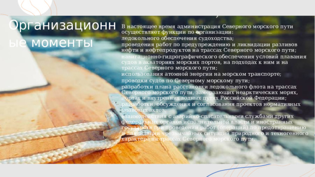 Организационные моменты В настоящее время администрация Северного морского пути осуществляет функции по организации: ледокольного обеспечения судоходства; проведения работ по предупреждению и ликвидации разливов нефти и нефтепродуктов на трассах Северного морского пути; навигационно-гидрографического обеспечения условий плавания судов в акваториях морских портов, на подходах к ним и на трассах Северного морского пути; использования атомной энергии на морском транспорте; проводки судов по Северному морскому пути; разработки плана расстановки ледокольного флота на трассах Северного морского пути, замерзающих неарктических морях, портах и внутренних водных путях Российской Федерации; разработки, обсуждения и согласования проектов нормативных правовых актов; взаимодействия с аварийно-спасательными службами других федеральных органов исполнительной власти и иностранных государств при проведении работ (операций) по предотвращению и ликвидации чрезвычайных ситуаций природного и техногенного характера на трассах Северного морского пути. 1 