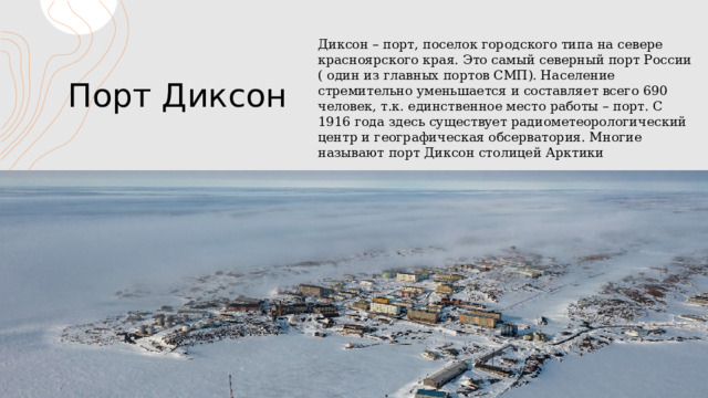 Порт Диксон Диксон – порт, поселок городского типа на севере красноярского края. Это самый северный порт России ( один из главных портов СМП). Население стремительно уменьшается и составляет всего 690 человек, т.к. единственное место работы – порт. С 1916 года здесь существует радиометеорологический центр и географическая обсерватория. Многие называют порт Диксон столицей Арктики 1 1 