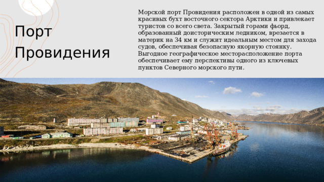 Порт Провидения Морской порт Провидения расположен в одной из самых красивых бухт восточного сектора Арктики и привлекает туристов со всего света. Закрытый горами фьорд, образованный доисторическим ледником, врезается в материк на 34 км и служит идеальным местом для захода судов, обеспечивая безопасную якорную стоянку. Выгодное географическое месторасположение порта обеспечивает ему перспективы одного из ключевых пунктов Северного морского пути. ЗАГОЛОВОК ПРЕЗЕНТАЦИИ 1 1 