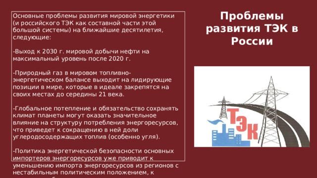 Основные проблемы развития мировой энергетики (и российского ТЭК как составной части этой большой системы) на ближайшие десятилетия, следующие: -Выход к 2030 г. мировой добычи нефти на максимальный уровень после 2020 г. -Природный газ в мировом топливно-энергетическом балансе выходит на лидирующие позиции в мире, которые в идеале закрепятся на своих местах до середины 21 века. -Глобальное потепление и обязательство сохранять климат планеты могут оказать значительное влияние на структуру потребления энергоресурсов, что приведет к сокращению в ней доли углеродосодержащих топлив (особенно угля). -Политика энергетической безопасности основных импортеров энергоресурсов уже приводит к уменьшению импорта энергоресурсов из регионов с нестабильным политическим положением, к развитию собственных источников энергии. Проблемы развития ТЭК в России 1 