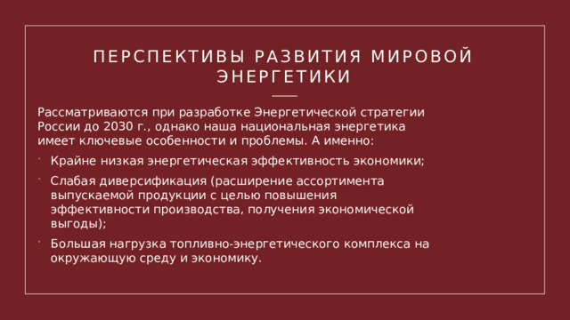 Перспективы развития мировой энергетики Рассматриваются при разработке Энергетической стратегии России до 2030 г., однако наша национальная энергетика имеет ключевые особенности и проблемы. А именно: Крайне низкая энергетическая эффективность экономики; Слабая диверсификация (расширение ассортимента выпускаемой продукции с целью повышения эффективности производства, получения экономической выгоды); Большая нагрузка топливно-энергетического комплекса на окружающую среду и экономику. 1 