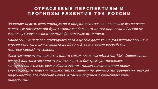 ОТРАСЛЕВЫЕ ПЕРСПЕКТИВЫ И ПРОГНОЗЫ РАЗВИТИЯ ТЭК РОССИИ    Значение нефти, нефтепродуктов и природного газа как основных источников валютных поступлений будет таким же большим до тех пор, пока в России не возникнут другие соизмеримые финансовые источники. Накопленных запасов природного газа в целом достаточно для использования и внутри страны, и для экспорта до 2040 г. В то же время разработка месторождений на севере. Электроэнергетика является одним самых сложных объектов ТЭК. Современная российская электроэнергетика отличается быстрым устареванием генерирующего и сетевого оборудования, малым привлечением новых электроэнергетических мощностей, большими потерями электроэнергии, низкой надежностью электроснабжения, а также скудным финансированием инвестиций. 1 