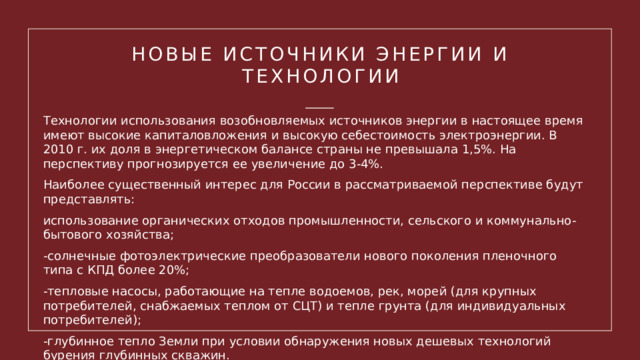 Новые источники энергии и технологии Технологии использования возобновляемых источников энергии в настоящее время имеют высокие капиталовложения и высокую себестоимость электроэнергии. В 2010 г. их доля в энергетическом балансе страны не превышала 1,5%. На перспективу прогнозируется ее увеличение до 3-4%. Наиболее существенный интерес для России в рассматриваемой перспективе будут представлять: использование органических отходов промышленности, сельского и коммунально-бытового хозяйства; -солнечные фотоэлектрические преобразователи нового поколения пленочного типа с КПД более 20%; -тепловые насосы, работающие на тепле водоемов, рек, морей (для крупных потребителей, снабжаемых теплом от СЦТ) и тепле грунта (для индивидуальных потребителей); -глубинное тепло Земли при условии обнаружения новых дешевых технологий бурения глубинных скважин. 1 