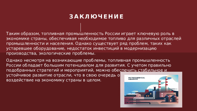 ЗАКЛЮЧЕНИЕ Таким образом, топливная промышленность России играет ключевую роль в экономике страны, обеспечивая необходимое топливо для различных отраслей промышленности и населения. Однако существует ряд проблем, таких как устаревшее оборудование, недостаток инвестиций в модернизацию производства, экологические проблемы. Однако несмотря на возникающие проблемы, топливная промышленность России обладает большим потенциалом для развития. С учетом правильно подобранных стратегий и мероприятий, можно обеспечить стабильное и устойчивое развитие отрасли, что в свою очередь окажет положительное воздействие на экономику страны в целом. 1 