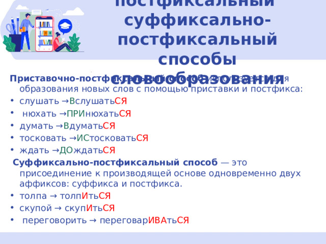 7-8.Приставочно-постфиксальный суффиксально-постфиксальный способы словообразования Приставочно-постфиксальный способ  используется для образования новых слов с помощью приставки и постфикса: слушать → В слушать СЯ   нюхать → ПРИ нюхать СЯ думать → В думать СЯ тосковать → ИС тосковать СЯ ждать → ДО ждать СЯ   Суффиксально-постфиксальный способ  — это присоединение к производящей основе одновременно двух аффиксов: суффикса и постфикса. толпа → толп И ть СЯ скупой → скуп И ть СЯ   переговорить → переговар ИВА ть СЯ 