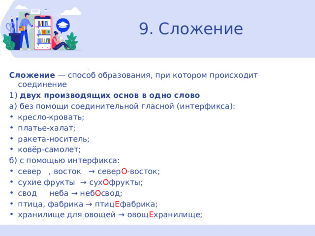 9. Сложение Сложение  — способ образования, при котором происходит соединение 1)  двух производящих основ в одно слово а) без помощи соединительной гласной (интерфикса): кресло-кровать; платье-халат; ракета-носитель; ковёр-самолет; б) с помощью интерфикса: север   , восток   → север О -восток; сухие фрукты  → сух О фрукты; свод     неба → неб О свод; птица, фабрика → птиц Е фабрика; хранилище для овощей → овощ Е хранилище; 