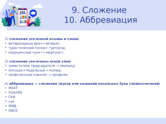 9. Сложение  10. Аббревиация 2)  сложение усеченной основы и слова: ветеринарный врач→ ветврач; туристический поход→ турпоход; медицинский пункт→ медпункт; 3)  сложение усеченных основ слов: заместитель председателя → зампред; мотоцикл педальный → мопед; профсоюзный комитет → профком; 4)  аббревиация — сложение звуков или названий начальных букв словосочетаний: МХАТ ГОЭЛРО ГАИ нэп МИД ОБСЕ  