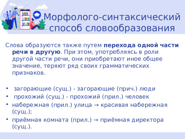  Морфолого-синтаксический способ словообразования Слова образуются также путем  перехода одной части речи в другую . При этом, употребляясь в роли другой части речи, они приобретают иное общее значение, теряют ряд своих грамматических признаков.  загорающие (сущ.) - загорающие (прич.) люди  прохожий (сущ.) - прохожий (прил.) человек набережная (прил.) улица → красивая набережная (сущ.); приёмная комната (прил.) → приёмная директора (сущ.). 