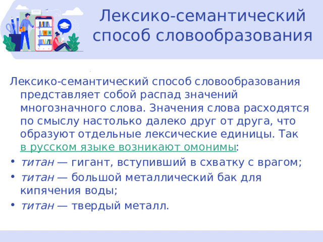   Лексико-семантический способ словообразования   Лексико-семантический способ словообразования представляет собой распад значений многозначного слова. Значения слова расходятся по смыслу настолько далеко друг от друга, что образуют отдельные лексические единицы. Так  в русском языке возникают омонимы : титан  — гигант, вступивший в схватку с врагом; титан  — большой металлический бак для кипячения воды; титан  — твердый металл. 