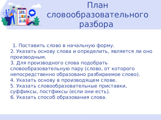  План словообразовательного разбора    1. Поставить слово в начальную форму.  2. Указать основу слова и определить, является ли оно производным.  3. Для производного слова подобрать словообразовательную пару (слово, от которого непосредственно образовано разбираемое слово).  4. Указать основу в производящем слове.  5. Указать словообразовательные приставки, суффиксы, постфиксы (если они есть).  6. Указать способ образования слова.    