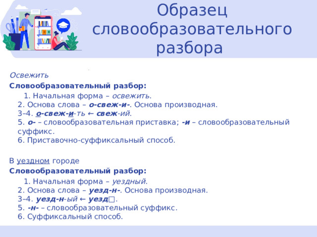  Образец словообразовательного разбора   Освежить Словообразовательный разбор:  1. Начальная форма –  освежить .  2. Основа слова –  о-свеж-и- . Основа производная.  3–4.  о -свеж- и - ть ←  свеж -ий .  5.  о-  – словообразовательная приставка;  -и  – словообразовательный суффикс.  6. Приставочно-суффиксальный способ. В уездном городе Словообразовательный разбор:  1. Начальная форма –  уездный .  2. Основа слова –  уезд-н- . Основа производная.  3–4.  уезд-н - ый  ←  уезд □.  5.  -н-  – словообразовательный суффикс.  6. Суффиксальный способ. 