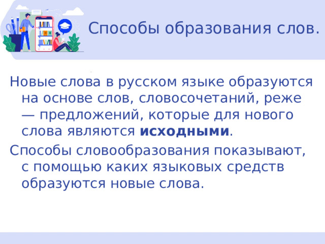 Способы образования слов. Новые слова в русском языке образуются на основе слов, словосочетаний, реже — предложений, которые для нового слова являются  исходными . Способы словообразования показывают, с помощью каких языковых средств образуются новые слова. 