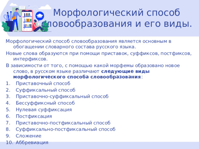 Морфологический способ словообразования и его виды. Морфологический способ словообразования является основным в обогащении словарного состава русского языка. Новые слова образуются при помощи приставок, суффиксов, постфиксов, интерфиксов. В зависимости от того, с помощью какой морфемы образовано новое слово, в русском языке различают следующие виды морфологического способа словообразования : Приставочный способ Суффиксальный способ Приставочно-суффиксальный способ Бессуффиксный способ Нулевая суффиксация Постфиксация Приставочно-постфиксальный способ Суффиксально-постфиксальный способ Сложение Аббревиация  
