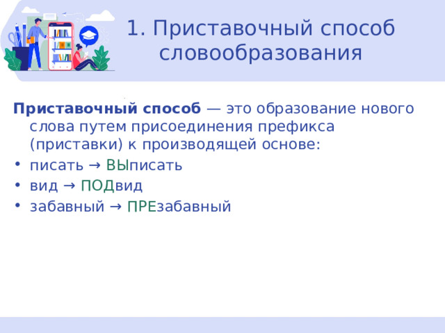 1. Приставочный способ словообразования Приставочный способ  — это образование нового слова путем присоединения префикса (приставки) к производящей основе: писать →  ВЫ писать вид → ПОД вид забавный →  ПРЕ забавный 
