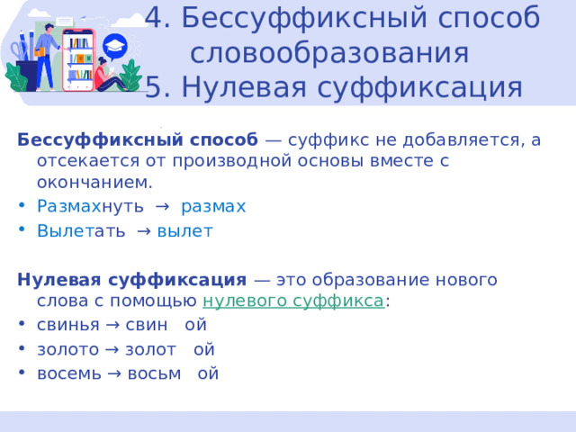 4. Бессуффиксный способ  словообразования  5. Нулевая суффиксация Бессуффиксный способ  — суффикс не добавляется, а отсекается от производной основы вместе с окончанием. Размах нуть → размах Вылет ать → вылет Нулевая суффиксация — это образование нового слова с помощью  нулевого суффикса :  свинья → свин   ой золото → золот   ой восемь → восьм   ой 
