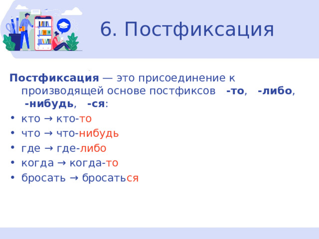 6. Постфиксация Постфиксация  — это присоединение к производящей основе постфиксов   -то ,  -либо ,   -нибудь ,  -ся : кто → кто- то что → что- нибудь где → где- либо когда → когда- то бросать → бросать ся 