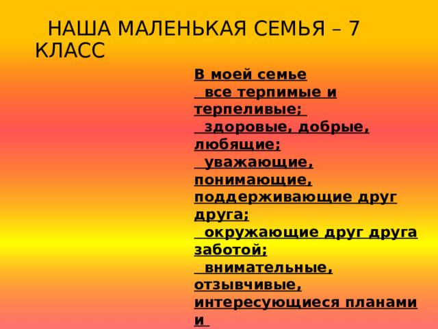  НАША МАЛЕНЬКАЯ СЕМЬЯ – 7 КЛАСС В моей семье  все терпимые и терпеливые;  здоровые, добрые, любящие;  уважающие, понимающие, поддерживающие друг друга;  окружающие друг друга заботой;  внимательные, отзывчивые, интересующиеся планами и  заботами друг друга;  успешные, независимые, счастливые. 