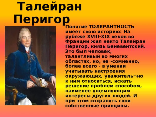  Талейран Перигор Понятие ТОЛЕРАНТНОСТЬ имеет свою историю: На рубеже XVIII-XIX веков во Франции жил некто Талейран Перигор, князь Беневентский. Это был человек, талантливый во многих областях, но, не¬сомненно, более всего - в умении учитывать настроения окружающих, уважитель¬но к ним относиться, искать решение проблем способом, наименее ущемляющим интересы других людей. И при этом сохранять свои собственные принципы. 