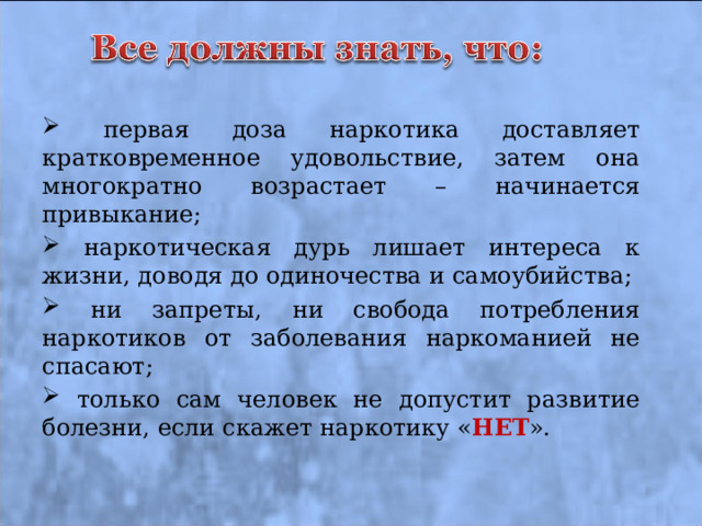  первая доза наркотика доставляет кратковременное удовольствие, затем она многократно возрастает – начинается привыкание;  наркотическая дурь лишает интереса к жизни, доводя до одиночества и самоубийства;  ни запреты, ни свобода потребления наркотиков от заболевания наркоманией не спасают;  только сам человек не допустит развитие болезни, если скажет наркотику « НЕТ ». 