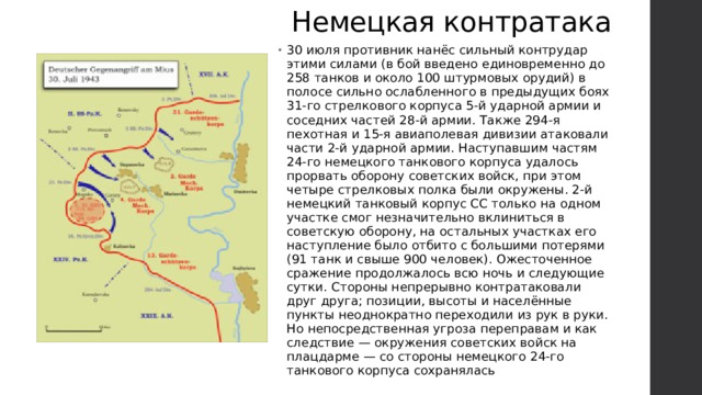 Немецкая контратака 30 июля противник нанёс сильный контрудар этими силами (в бой введено единовременно до 258 танков и около 100 штурмовых орудий) в полосе сильно ослабленного в предыдущих боях 31-го стрелкового корпуса 5-й ударной армии и соседних частей 28-й армии. Также 294-я пехотная и 15-я авиаполевая дивизии атаковали части 2-й ударной армии. Наступавшим частям 24-го немецкого танкового корпуса удалось прорвать оборону советских войск, при этом четыре стрелковых полка были окружены. 2-й немецкий танковый корпус СС только на одном участке смог незначительно вклиниться в советскую оборону, на остальных участках его наступление было отбито с большими потерями (91 танк и свыше 900 человек). Ожесточенное сражение продолжалось всю ночь и следующие сутки. Стороны непрерывно контратаковали друг друга; позиции, высоты и населённые пункты неоднократно переходили из рук в руки. Но непосредственная угроза переправам и как следствие — окружения советских войск на плацдарме — со стороны немецкого 24-го танкового корпуса сохранялась 