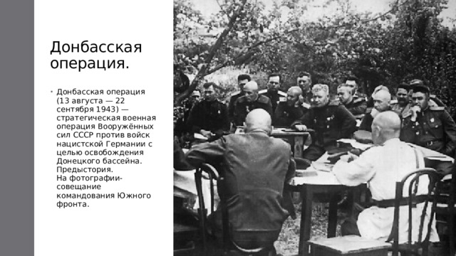 Донбасская операция. Донбасская операция (13 августа — 22 сентября 1943) — стратегическая военная операция Вооружённых сил СССР против войск нацистской Германии с целью освобождения Донецкого бассейна.  Предыстория.  На фотографии-совещание командования Южного фронта. 
