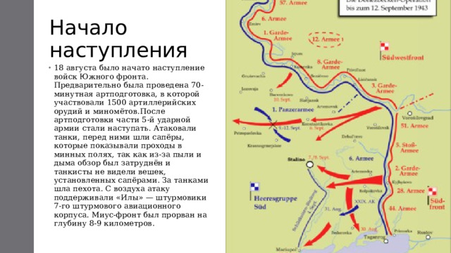 Начало наступления 18 августа было начато наступление войск Южного фронта. Предварительно была проведена 70-минутная артподготовка, в которой участвовали 1500 артиллерийских орудий и миномётов.После артподготовки части 5-й ударной армии стали наступать. Атаковали танки, перед ними шли сапёры, которые показывали проходы в минных полях, так как из-за пыли и дыма обзор был затруднён и танкисты не видели вешек, установленных сапёрами. За танками шла пехота. С воздуха атаку поддерживали «Илы» — штурмовики 7-го штурмового авиационного корпуса. Миус-фронт был прорван на глубину 8-9 километров.   