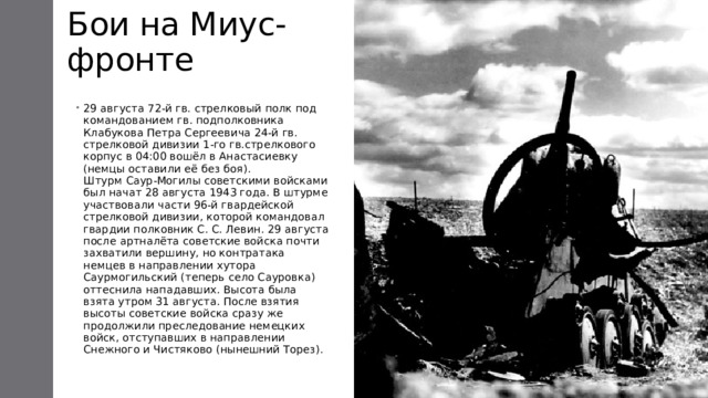 Бои на Миус-фронте 29 августа 72-й гв. стрелковый полк под командованием гв. подполковника Клабукова Петра Сергеевича 24-й гв. стрелковой дивизии 1-го гв.стрелкового корпус в 04:00 вошёл в Анастасиевку (немцы оставили её без боя).  Штурм Саур-Могилы советскими войсками был начат 28 августа 1943 года. В штурме участвовали части 96-й гвардейской стрелковой дивизии, которой командовал гвардии полковник С. С. Левин. 29 августа после артналёта советские войска почти захватили вершину, но контратака немцев в направлении хутора Саурмогильский (теперь село Сауровка) оттеснила нападавших. Высота была взята утром 31 августа. После взятия высоты советские войска сразу же продолжили преследование немецких войск, отступавших в направлении Снежного и Чистяково (нынешний Торез).   