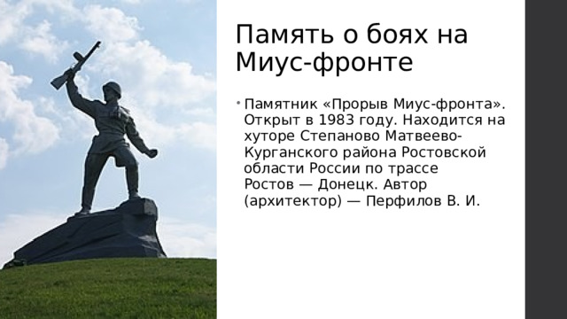 Память о боях на Миус-фронте Памятник «Прорыв Миус-фронта». Открыт в 1983 году. Находится на хуторе Степаново Матвеево-Курганского района Ростовской области России по трассе Ростов — Донецк. Автор (архитектор) — Перфилов В. И. 