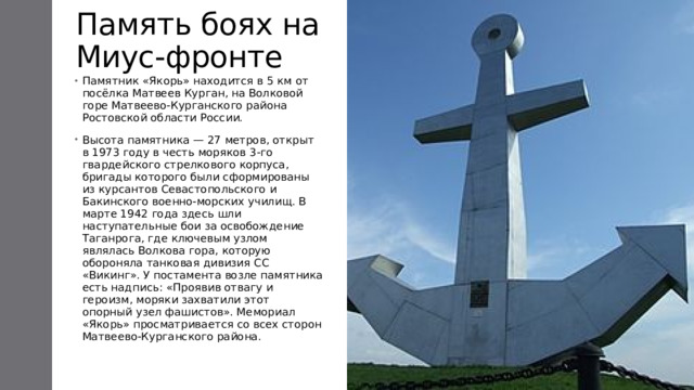 Память боях на Миус-фронте Памятник «Якорь» находится в 5 км от посёлка Матвеев Курган, на Волковой горе Матвеево-Курганского района Ростовской области России. Высота памятника — 27 метров, открыт в 1973 году в честь моряков 3-го гвардейского стрелкового корпуса, бригады которого были сформированы из курсантов Севастопольского и Бакинского военно-морских училищ. В марте 1942 года здесь шли наступательные бои за освобождение Таганрога, где ключевым узлом являлась Волкова гора, которую обороняла танковая дивизия СС «Викинг». У постамента возле памятника есть надпись: «Проявив отвагу и героизм, моряки захватили этот опорный узел фашистов». Мемориал «Якорь» просматривается со всех сторон Матвеево-Курганского района. 