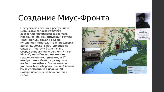 Создание Миус-Фронта Наступившая осенняя распутица и истощение запасов горючего заставили противника задержать продвижение. Командующий группы «Юг» фельдмаршал Герд фон Рундштедт полагал, что в преддверии зимы продолжать наступление не следует. Поэтому было начато сооружение линии укреплений на р. Миус.Однако Гитлер настоял на продолжении наступления, и 17 ноября танки Клейста двинулись на Ростов-на-Дону. После недели упорных боёв оборона Красной Армии была сломлена, и в ночь на 20 ноября немецкие войска вошли в город.         