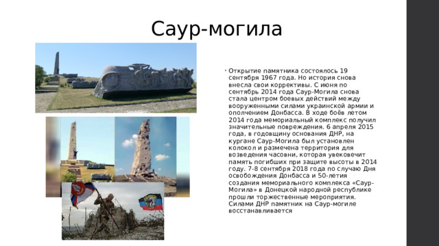 Саур-могила Открытие памятника состоялось 19 сентября 1967 года. Но история снова внесла свои коррективы. С июня по сентябрь 2014 года Саур-Могила снова стала центром боевых действий между вооруженными силами украинской армии и ополчением Донбасса. В ходе боёв летом 2014 года мемориальный комплекс получил значительные повреждения. 6 апреля 2015 года, в годовщину основания ДНР, на кургане Саур-Могила был установлен колокол и размечена территория для возведения часовни, которая увековечит память погибших при защите высоты в 2014 году. 7-8 сентября 2018 года по случаю Дня освобождения Донбасса и 50-летия создания мемориального комплекса «Саур-Могила» в Донецкой народной республике прошли торжественные мероприятия. Силами ДНР памятник на Саур-могиле восстанавливается 