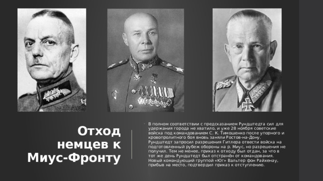 Отход немцев к Миус-Фронту В полном соответствии с предсказанием Рундштедта сил для удержания города не хватило, и уже 28 ноября советские войска под командованием С. К. Тимошенко после упорного и кровопролитного боя вновь заняли Ростов-на-Дону. Рундштедт запросил разрешения Гитлера отвести войска на подготовленный рубеж обороны на р. Миус, но разрешения не получил. Тем не менее, приказ к отходу был отдан, за что в тот же день Рундштедт был отстранён от командования. Новый командующий группой «Юг» Вальтер фон Райхенау, прибыв на место, подтвердил приказ к отступлению. 