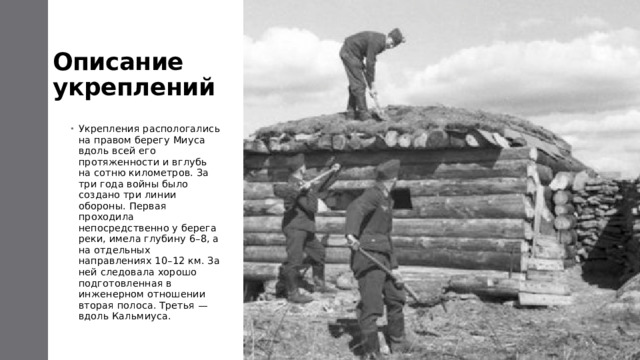 Описание укреплений Укрепления распологались на правом берегу Миуса вдоль всей его протяженности и вглубь на сотню километров. За три года войны было создано три линии обороны. Первая проходила непосредственно у берега реки, имела глубину 6–8, а на отдельных направлениях 10–12 км. За ней следовала хорошо подготовленная в инженерном отношении вторая полоса. Третья — вдоль Кальмиуса. 