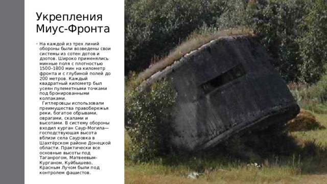 Укрепления Миус-Фронта На каждой из трех линий обороны были возведены свои системы из сотен дотов и дзотов. Широко применялись минные поля с плотностью 1500–1800 мин на километр фронта и с глубиной полей до 200 метров. Каждый квадратный километр был усеян пулеметными точками под бронированными колпаками.    Гитлеровцы использовали преимущества правобережья реки, богатое обрывами, оврагами, скалами и высотами. В систему обороны входил курган Саур-Могила— господствующая высота вблизи села Сауровка в Шахтёрском районе Донецкой области. Практически все основные высоты под Таганрогом, Матвеевым-Курганом, Куйбышево, Красным Лучом были под контролем фашистов. 