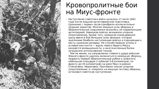 Кровопролитные бои на Миус-фронте Наступление советских войск началось 17 июля 1943 года после мощной артиллерийской подготовки. Сражение с первых часов приобрело исключительно упорный характер. Многие мощные узлы обороны и оборонительные сооружения оказались не подавленными артиллерией. Немецкие войска оказывали упорное сопротивление. Кроме того, немецкое командование сразу ввело в бой большие силы авиации, которая эшелонами бомбила наступающие войска и подходящие к месту сражения резервы. Не способствовали успеху и условия местности — вдоль левого берега Миуса находятся возвышенности, а многочисленные балки затрудняли использование танков.    Тем не менее, на направлении главного удара войскам Южного фронта удалось вклиниться в немецкую оборону, прорвать первый оборонительный рубеж и захватить небольшой плацдарм (глубиной 5-6 километров, по фронту до 35 километров) на реке Миус в районе Степановка, Мариновка. Противник оказал упорное сопротивление, и, опираясь на мощную систему обороны, остановил советское наступление. 