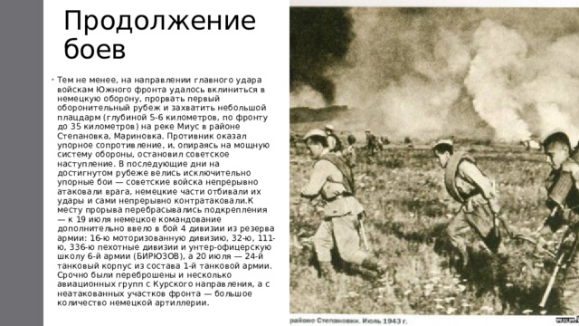 Продолжение боев Тем не менее, на направлении главного удара войскам Южного фронта удалось вклиниться в немецкую оборону, прорвать первый оборонительный рубеж и захватить небольшой плацдарм (глубиной 5-6 километров, по фронту до 35 километров) на реке Миус в районе Степановка, Мариновка. Противник оказал упорное сопротивление, и, опираясь на мощную систему обороны, остановил советское наступление. В последующие дни на достигнутом рубеже велись исключительно упорные бои — советские войска непрерывно атаковали врага, немецкие части отбивали их удары и сами непрерывно контратаковали.К месту прорыва перебрасывались подкрепления — к 19 июля немецкое командование дополнительно ввело в бой 4 дивизии из резерва армии: 16-ю моторизованную дивизию, 32-ю, 111-ю, 336-ю пехотные дивизии и унтер-офицерскую школу 6-й армии (БИРЮЗОВ), а 20 июля — 24-й танковый корпус из состава 1-й танковой армии. Срочно были переброшены и несколько авиационных групп с Курского направления, а с неатакованных участков фронта — большое количество немецкой артиллерии. 