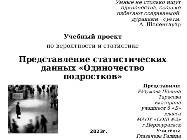 Умные не столько ищут одиночества, сколько избегают создаваемой дураками суеты.  А. Шопенгауэр Учебный проект  по вероятности и статистике Представление статистических данных «Одиночество подростков» Представили: Разумова Полина Тарасова Екатерина учащиеся 8 «Б» класса МАОУ «СОШ №2» г.Первоуральск Учитель: Глазачева Галина Александровна 2023г. 