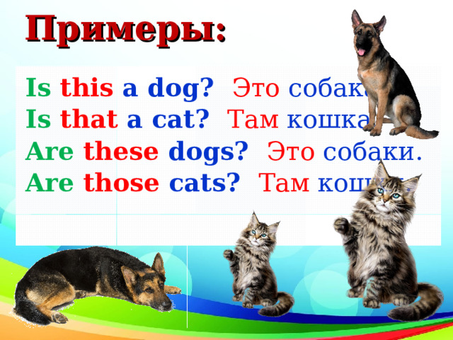 Примеры: Is  this a dog ?  Это собака. Is  that a cat ?  Там кошка. Are  these dogs ?  Это собаки. Are  those cats ?  Там кошки. 