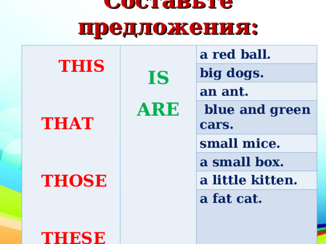 Составьте предложения:     THIS   THIS  THAT  THOSE  THESE  THAT  THOSE  THESE  IS ARE a red ball. big dogs. an ant.  blue and green cars. small mice. a small box. a little kitten. a fat cat. 