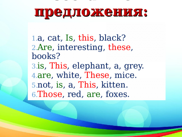 Составьте предложения:   а , cat, Is , this , black? Are , interesting, these , books? is , This , elephant, a, grey. are , white, These , mice. not, is , a, This , kitten. Those , red, are , foxes. 