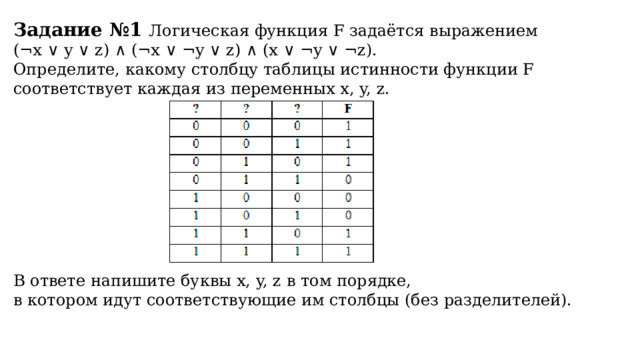 Задание №1 Логическая функция F задаётся выражением (¬x ∨ y ∨ z) ∧ (¬x ∨ ¬y ∨ z) ∧ (x ∨ ¬y ∨ ¬z). Определите, какому столбцу таблицы истинности функции F соответствует каждая из переменных x, y, z.   В ответе напишите буквы x, y, z в том порядке, в котором идут соответствующие им столбцы (без разделителей).  